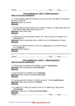 ‘Ονομα .......................................................................... Τάξη .......... Ημερ ................
Λύση προβλήματος - Τάξη Γ’-- Φύλλο Εργασίας 7
Λύστε τα πιο κάτω προβλήματα
1. Ο κύριος Μάριος έβαλε 80 σοκολάτες σε κουτιά. Σε κάθε κουτί έβαζε 10 σοκολάτες.
Πούλησε τα 6 κουτιά.
Ερώτηση: Πόσα του έμειναν;
Εξίσωση:
2. Ο κύριος Φίλιππος είχε 60 κιλά μήλα. Τα έβαλε σε κιβώτια. Σε κάθε κιβώτιο έβαλε 10
κιλά. Μετά πούλησε κάθε κιβώτιο προς 5 Λ.Κ.
Ερώτηση: Πόσα λεφτά πήρε;
Εξίσωση:
3. Ο Πέτρος είχε 32 αυτοκινητάκια κι έχασε τα 4. ‘Οσα του έμειναν τα μοίρασε στα 7
ξαδελφάκια του.
Ερώτηση: Πόσα αυτοκινητάκια πήρε το κάθε ένα από τα ξαδελφάκια του Πέτρου;
Εξίσωση:
4. Ο Αντώνης αγόρασε 6 φανέλες προς 5 Λ.Κ. η κάθε μια και 4 παντελόνια προς 9
Λ.Κ. το κάθε ένα.
Ερώτηση: Πόσα πλήρωσε;
Εξίσωση:
‘Ονομα .......................................................................... Τάξη .......... Ημερ ................
Λύση προβλήματος - Τάξη Γ’-- Φύλλο Εργασίας 8
Λύστε τα πιο κάτω προβλήματα
1. Ο Παύλος έχει 45 καρύδια και ο αδελφός του έχει 3 περισσότερα.
Ερώτηση: Πόσα καρύδια έχουν και οι δύο μαζί;
Εξίσωση:
2. ‘Εχω 35 μπάλες και ο Μάριος έχει 16 λιγότερες.
Ερώτηση: Πόσες μπάλες έχουμε και οι δυο μαζί;
Εξίσωση:
3. Η μητέρα κρατούσε 25 λίρες. Ο πατέρας κρατούσε 17 λίρες περισσότερες.
Ερώτηση: Πόσες λίρες κρατούσε ο πατέρας;
Εξίσωση:
4. Τα παιδιά της Γ’ τάξης ενός σχολείου είναι 19. Τα παιδιά της Δ’ τάξης είναι 9
περισσότερα.
Ερώτηση: Πόσα είναι τα παιδιά και των δύο τάξεων;
Εξίσωση:
‘Ονομα .......................................................................... Τάξη .......... Ημερ ................
http://ekpedeftikos.com/Επιμέλεια επανάληψης: Χρήστος Χαρμπής σελ. 221
 