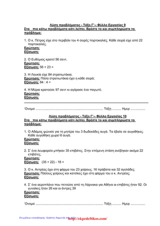 Λύση προβλήματος - Τάξη Γ’-- Φύλλο Εργασίας 9
Στα πιο κάτω προβλήματα κάτι λείπει. Βρέστε το και συμπληρώστε το
πρόβλημα:
1. Ο κ. Πέτρος είχε στο περιβόλι του 4 σειρές πορτοκαλιές. Κάθε σειρά είχε από 22
πορτοκαλιές.
Ερώτηση:
Εξίσωση:
2. Ο Ευθύμιος κρατεί 56 σεντ.
Ερώτηση:
Εξίσωση: 56 + 23 =
3. Η Λουκία είχε 84 στρατιωτάκια.
Ερώτηση: Πόσα στρατιωτάκια έχει η κάθε σειρά;
Εξίσωση: 84 : 4 =
4. Η Μύρια κρατούσε 97 σεντ κι αγόρασε ένα παγωτό.
Ερώτηση:
Εξίσωση:
______________________________________________________________________
‘Ονομα .......................................................................... Τάξη .......... Ημερ ................
Λύση προβλήματος - Τάξη Γ’-- Φύλλο Εργασίας 10
Στα πιο κάτω προβλήματα κάτι λείπει. Βρέστε το και συμπληρώστε το
πρόβλημα:
1. Ο Αδάμος ψώνισε για τη μητέρα του 3 δωδεκάδες αυγά. Τα έβαλε σε αυγοθήκες.
Κάθε αυγοθήκη χωρεί 6 αυγά.
Ερώτηση:
Εξίσωση:
2. Σ’ ένα λεωφορείο μπήκαν 35 επιβάτες. Στην επόμενη στάση ανέβηκαν ακόμα 22
επιβάτες.
Ερώτηση:
Εξίσωση: (35 + 22) - 18 =
3. Ο κ. Αντρέας έχει στη φάρμα του 23 χοίρους, 16 πρόβατα και 32 αγελάδες.
Ερώτηση: Πόσους χοίρους και κατσίκες έχει στη φάρμα του ο κ. Αντρέας;
Εξίσωση:
4. Σ’ ένα αεροπλάνο που πετούσε από τη Λάρνακα για Αθήνα οι επιβάτες ήταν 92. Οι
γυναίκες ήταν 26 και οι άντρες 39
Ερώτηση:
Εξίσωση:
‘Ονομα .......................................................................... Τάξη .......... Ημερ ................
http://ekpedeftikos.com/Επιμέλεια επανάληψης: Χρήστος Χαρμπής σελ. 222
 