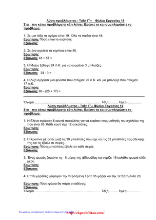 Λύση προβλήματος - Τάξη Γ’-- Φύλλο Εργασίας 11
Στα πιο κάτω προβλήματα κάτι λείπει. Βρέστε το και συμπληρώστε το
πρόβλημα:
1. Σε μια τάξη τα αγόρια είναι 19. ‘Ολα τα παιδιά είναι 44.
Ερώτηση: Πόσα είναι τα κορίτσια;
Εξίσωση:
2. Σε ένα σχολείο τα κορίτσια είναι 45.
Ερώτηση:
Εξίσωση: 45 + 57 =
3. Η Μαίρη ξόδεψε 24 Λ.Κ. για να αγοράσει 3 μπλούζες.
Ερώτηση:
Εξίσωση: 24 : 3 =
4. Η Λίζα αγόρασε μια φούστα που στοίχισε 25 Λ.Κ. και μια μπλούζα που στοίχισε
17 Λ.Κ.
Ερώτηση:
Εξίσωση: 60 - (25 + 17) =
______________________________________________________________________
‘Ονομα .......................................................................... Τάξη .......... Ημερ ................
Λύση προβλήματος - Τάξη Γ’-- Φύλλο Εργασίας 12
Στα πιο κάτω προβλήματα κάτι λείπει. Βρέστε το και συμπληρώστε το
πρόβλημα:
1. Η Ελένη αγόρασε 6 κουτιά σοκολάτες για να κεράσει τους μαθητές του σχολείου της
που είναι 85. Κάθε κουτί είχε 12 σοκολάτες.
Ερώτηση:
Εξίσωση:
2. Η Χριστίνα μέτρησε μαζί τις 39 μπαλίτσες που είχε και τις 33 μπαλίτσες της αδελφής
της και τις έβαλε σε σειρές.
Ερώτηση: Πόσες μπαλίτσες έβαλε σε κάθε σειρά;
Εξίσωση:
3. ‘Ενας ψωμάς ζυμώνει τις 6 μέρες της εβδομάδας και γεμίζει 15 καλάθια ψωμιά κάθε
μέρα.
Ερώτηση:
Εξίσωση:
4. Επτά ψαράδες ψάρεψαν την περασμένη Τρίτη 35 ψάρια και την Τετάρτη άλλα 28.
Ερώτηση: Πόσα ψάρια θα πάρει ο καθένας;
Εξίσωση:
‘Ονομα .......................................................................... Τάξη .......... Ημερ ................
http://ekpedeftikos.com/Επιμέλεια επανάληψης: Χρήστος Χαρμπής σελ. 223
 