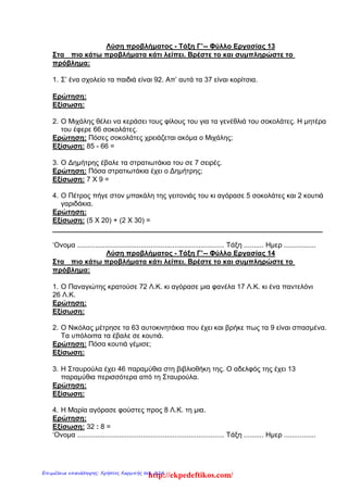 Λύση προβλήματος - Τάξη Γ’-- Φύλλο Εργασίας 13
Στα πιο κάτω προβλήματα κάτι λείπει. Βρέστε το και συμπληρώστε το
πρόβλημα:
1. Σ’ ένα σχολείο τα παιδιά είναι 92. Απ’ αυτά τα 37 είναι κορίτσια.
Ερώτηση:
Εξίσωση:
2. Ο Μιχάλης θέλει να κεράσει τους φίλους του για τα γενέθλιά του σοκολάτες. Η μητέρα
του έφερε 66 σοκολάτες.
Ερώτηση: Πόσες σοκολάτες χρειάζεται ακόμα ο Μιχάλης;
Εξίσωση: 85 - 66 =
3. Ο Δημήτρης έβαλε τα στρατιωτάκια του σε 7 σειρές.
Ερώτηση: Πόσα στρατιωτάκια έχει ο Δημήτρης;
Εξίσωση: 7 Χ 9 =
4. Ο Πέτρος πήγε στον μπακάλη της γειτονιάς του κι αγόρασε 5 σοκολάτες και 2 κουτιά
γαριδάκια.
Ερώτηση:
Εξίσωση: (5 Χ 20) + (2 Χ 30) =
______________________________________________________________________
‘Ονομα .......................................................................... Τάξη .......... Ημερ ................
Λύση προβλήματος - Τάξη Γ’-- Φύλλο Εργασίας 14
Στα πιο κάτω προβλήματα κάτι λείπει. Βρέστε το και συμπληρώστε το
πρόβλημα:
1. Ο Παναγιώτης κρατούσε 72 Λ.Κ. κι αγόρασε μια φανέλα 17 Λ.Κ. κι ένα παντελόνι
26 Λ.Κ.
Ερώτηση:
Εξίσωση:
2. Ο Νικόλας μέτρησε τα 63 αυτοκινητάκια που έχει και βρήκε πως τα 9 είναι σπασμένα.
Τα υπόλοιπα τα έβαλε σε κουτιά.
Ερώτηση: Πόσα κουτιά γέμισε;
Εξίσωση:
3. Η Σταυρούλα έχει 46 παραμύθια στη βιβλιοθήκη της. Ο αδελφός της έχει 13
παραμύθια περισσότερα από τη Σταυρούλα.
Ερώτηση:
Εξίσωση:
4. Η Μαρία αγόρασε φούστες προς 8 Λ.Κ. τη μια.
Ερώτηση:
Εξίσωση: 32 : 8 =
‘Ονομα .......................................................................... Τάξη .......... Ημερ ................
http://ekpedeftikos.com/Επιμέλεια επανάληψης: Χρήστος Χαρμπής σελ. 224
 