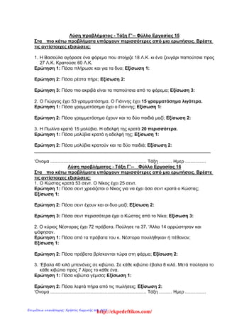 Λύση προβλήματος - Τάξη Γ’-- Φύλλο Εργασίας 15
Στα πιο κάτω προβλήματα υπάρχουν περισσότερες από μια ερωτήσεις. Βρέστε
τις αντίστοιχες εξισώσεις:
1. Η Βασούλα αγόρασε ένα φόρεμα που στοίχιζε 18 Λ.Κ. κι ένα ζευγάρι παπούτσια προς
27 Λ.Κ. Κρατούσε 60 Λ.Κ.
Ερώτηση 1: Πόσα πλήρωσε και για τα δυο; Εξίσωση 1:
Ερώτηση 2: Πόσα ρέστα πήρε; Εξίσωση 2:
Ερώτηση 3: Πόσο πιο ακριβά είναι τα παπούτσια από το φόρεμα; Εξίσωση 3:
2. Ο Γιώργος έχει 53 γραμματόσημα. Ο Γιάννης έχει 15 γραμματόσημα λιγότερα.
Ερώτηση 1: Πόσα γραμματόσημα έχει ο Γιάννης; Εξίσωση 1:
Ερώτηση 2: Πόσα γραμματόσημα έχουν και τα δύο παιδιά μαζί; Εξίσωση 2:
3. Η Πωλίνα κρατά 15 μολύβια. Η αδελφή της κρατά 20 περισσότερα.
Ερώτηση 1: Πόσα μολύβια κρατά η αδελφή της; Εξίσωση 1:
Ερώτηση 2: Πόσα μολύβια κρατούν και τα δύο παιδιά; Εξίσωση 2:
______________________________________________________________________
‘Ονομα .......................................................................... Τάξη .......... Ημερ ................
Λύση προβλήματος - Τάξη Γ’-- Φύλλο Εργασίας 16
Στα πιο κάτω προβλήματα υπάρχουν περισσότερες από μια ερωτήσεις. Βρέστε
τις αντίστοιχες εξισώσεις:
1. Ο Κώστας κρατά 53 σεντ. Ο Νίκος έχει 25 σεντ.
Ερώτηση 1: Πόσα σεντ χρειάζεται ο Νίκος για να έχει όσα σεντ κρατά ο Κώστας;
Εξίσωση 1:
Ερώτηση 2: Πόσα σεντ έχουν και οι δυο μαζί; Εξίσωση 2:
Ερώτηση 3: Πόσα σεντ περισσότερα έχει ο Κώστας από το Νίκο; Εξίσωση 3:
2. O κύριος Νέστορας έχει 72 πρόβατα. Πούλησε τα 37. ‘Αλλα 14 αρρώστησαν και
ψόφησαν.
Ερώτηση 1: Πόσα από τα πρόβατα του κ. Νέστορα πουλήθηκαν ή πέθαναν;
Εξίσωση 1:
Ερώτηση 2: Πόσα πρόβατα βρίσκονται τώρα στη φάρμα; Εξίσωση 2:
3. ‘Εβαλα 40 κιλά μπανάνες σε κιβώτια. Σε κάθε κιβώτιο έβαλα 8 κιλά. Μετά πούλησα το
κάθε κιβώτιο προς 7 λίρες το κάθε ένα.
Ερώτηση 1: Πόσα κιβώτια γέμισα; Εξίσωση 1:
Ερώτηση 2: Πόσα λεφτά πήρα από τις πωλήσεις; Εξίσωση 2:
‘Ονομα .......................................................................... Τάξη .......... Ημερ ................
http://ekpedeftikos.com/Επιμέλεια επανάληψης: Χρήστος Χαρμπής σελ. 225
 