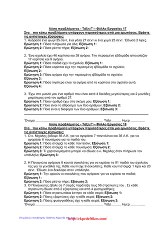 Λύση προβλήματος - Τάξη Γ’-- Φύλλο Εργασίας 17
Στα πιο κάτω προβλήματα υπάρχουν περισσότερες από μια ερωτήσεις. Βρέστε
τις αντίστοιχες εξισώσεις:
1. Αγόρασα ένα ψωμί 35 σεντ, ένα γάλα 27 σεντ κι ένα χυμό 25 σεντ. ‘Εδωσα 2 λίρες.
Ερώτηση 1: Πόσα πλήρωσα για όλα; Εξίσωση 1:
Ερώτηση 2: Πόσα ρέστα πήρα; Εξίσωση 2:
2. ‘Ενα σχολείο έχει 46 κορίτσια και 38 αγόρια. Την περασμένη εβδομάδα απουσίαζαν
17 κορίτσια και 9 αγόρια.
Ερώτηση 1: Πόσα παιδιά έχει το σχολείο; Εξίσωση 1:
Ερώτηση 2: Πόσα κορίτσια είχε την περασμένη εβδομάδα το σχολείο;
Εξίσωση 2:
Ερώτηση 3: Πόσα αγόρια είχε την περασμένη εβδομάδα το σχολείο;
Εξίσωση 3:
Ερώτηση 4: Πόσα λιγότερα είναι τα αγόρια από τα κορίτσια στο σχολείο αυτό;
Εξίσωση 4:
3. ‘Εχω στο μυαλό μου ένα αριθμό που είναι κατά 4 δεκάδες μεγαλύτερος και 2 μονάδες
μικρότερος από τον αριθμό 27.
Ερώτηση 1: Ποιον αριθμό έχω στη σκέψη μου; Eξίσωση 1:
Ερώτηση 2: Ποιο είναι το άθροισμα των δύο αριθμών; Eξίσωση 2:
Ερώτηση 3: Ποια είναι η διαφορά των δύο αριθμών; Eξίσωση 3:
______________________________________________________________________
‘Ονομα .......................................................................... Τάξη .......... Ημερ ................
Λύση προβλήματος - Τάξη Γ’-- Φύλλο Εργασίας 18
Στα πιο κάτω προβλήματα υπάρχουν περισσότερες από μια ερωτήσεις. Βρέστε
τις αντίστοιχες εξισώσεις:
1. Ο κ. Μιχάλης ξόδεψε 56 Λ.Κ. για να αγοράσει 7 παντελόνια και 36 Λ.Κ. για να
αγοράσει 6 πουκάμισα για τα παιδιά του.
Ερώτηση 1: Πόσα στοίχιζε το κάθε παντελόνι; Εξίσωση 1:
Ερώτηση 2: Πόσα στοίχιζε το κάθε πουκάμισο; Εξίσωση 2:
Ερώτηση 3: Τι χαρτονομίσματα μπορεί να έδωσε ο κ. Μιχάλης όταν πλήρωσε τον
υπάλληλο; Ερώτηση 3:
2. Η Παναγιώτα αγόρασε 8 κουτιά σοκολάτες για να κεράσει τα 91 παιδιά του σχολείου
της για τα γενέθλιά της. Κάθε κουτί είχε 9 σοκολάτες. Κάθε κουτί στοίχιζε 1 λίρα και 20
σεντ. ‘Εδωσε ένα δεκάλιρο στον υπάλληλο.
Ερώτηση 1: Την αρκούν οι σοκολάτες που αγόρασε για να κεράσει τα παιδιά;
Εξίσωση 1:
Ερώτηση 2: Πόσα ρέστα πήρε; Εξίσωση 2:
3. Ο Παναγιώτης έβαλε σε 7 σειρές παράταξη τους 56 στρατιώτες του . Σε κάθε
στρατιώτη έδωσε από 2 εξαρτύσεις και από 4 φυσιγγιοθήκες.
Ερώτηση 1: Πόσα στρατιωτάκια έστησε σε κάθε σειρά; Εξίσωση 1:
Ερώτηση 2: Πόσες εξαρτύσεις είχε η κάθε σειρά; Εξίσωση 2:
Ερώτηση 3: Πόσες φυσιγγιοθήκες είχε η κάθε σειρά; Εξίσωση 3:
‘Ονομα .......................................................................... Τάξη .......... Ημερ ................
http://ekpedeftikos.com/Επιμέλεια επανάληψης: Χρήστος Χαρμπής σελ. 226
 
