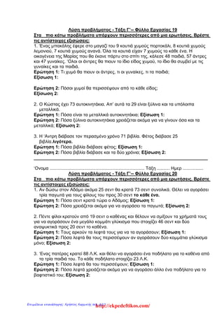 Λύση προβλήματος - Τάξη Γ’-- Φύλλο Εργασίας 19
Στα πιο κάτω προβλήματα υπάρχουν περισσότερες από μια ερωτήσεις. Βρέστε
τις αντίστοιχες εξισώσεις:
1. ‘Ενας μπακάλης έφερε στο μαγαζί του 9 κουτιά χυμούς πορτοκάλι, 8 κουτιά χυμούς
λεμονιού, 7 κουτιά χυμούς ανανά. Όλα τα κουτιά είχαν 7 χυμούς το κάθε ένα. Η
οικογένεια της Μαρίας που θα έκανε πάρτυ στο σπίτι της, κάλεσε 48 παιδιά, 57 άντρες
και 47 γυναίκες. ‘Ολοι οι άντρες θα πιουν το ίδιο είδος χυμού, το ίδιο θα συμβεί με τις
γυναίκες και τα παιδιά.
Ερώτηση 1: Τι χυμό θα πιουν οι άντρες, τι οι γυναίκες, τι τα παιδιά;
Εξίσωση 1:
Ερώτηση 2: Πόσοι χυμοί θα περισσέψουν από το κάθε είδος;
Eξίσωση 2:
2. Ο Κώστας έχει 73 αυτοκινητάκια. Απ’ αυτά τα 29 είναι ξύλινα και τα υπόλοιπα
μεταλλικά.
Ερώτηση 1: Πόσα είναι τα μεταλλικά αυτοκινητάκια; Εξίσωση 1:
Ερώτηση 2: Πόσα ξύλινα αυτοκινητάκια χρειάζεται ακόμα για να γίνουν όσα και τα
μεταλλικά; Εξίσωση 2:
3. Η ‘Αντρη διάβασε τον περασμένο χρόνο 71 βιβλία. Φέτος διάβασε 25
βιβλία.λιγότερα.
Ερώτηση 1: Πόσα βιβλία διάβασε φέτος; Εξίσωση 1:
Ερώτηση 2: Πόσα βιβλία διάβασε και τα δύο χρόνια; Εξίσωση 2:
______________________________________________________________________
‘Ονομα .......................................................................... Τάξη .......... Ημερ ................
Λύση προβλήματος - Τάξη Γ’-- Φύλλο Εργασίας 20
Στα πιο κάτω προβλήματα υπάρχουν περισσότερες από μια ερωτήσεις. Βρέστε
τις αντίστοιχες εξισώσεις:
1. Αν δώσω στον Αδάμο ακόμα 25 σεντ θα κρατά 73 σεντ συνολικά. Θέλει να αγοράσει
τρία παγωτά για τους φίλους του προς 30 σεντ το κάθε ένα.
Ερώτηση 1: Πόσα σεντ κρατά τώρα ο Αδάμος; Εξίσωση 1:
Ερώτηση 2: Πόσα χρειάζεται ακόμα για να αγοράσει τα παγωτά; Εξίσωση 2:
2. Πέντε φίλοι κρατούν από 19 σεντ ο καθένας και θέλουν να σμίξουν τα χρήματά τους
για να αγοράσουν ένα μεγάλο κομμάτι γλύκισμα που στοιχίζει 46 σεντ και δύο
αναψυκτικά προς 20 σεντ το καθένα.
Ερώτηση 1: Τους αρκούν τα λεφτά τους για να τα αγοράσουν; Εξίσωση 1:
Ερώτηση 2: Πόσα λεφτά θα τους περισσέψουν αν αγοράσουν δύο κομμάτια γλύκισμα
μόνο; Εξίσωση 2:
3. ‘Ενας πατέρας κρατεί 88 Λ.Κ. και θέλει να αγοράσει ένα ποδήλατο για το καθένα από
τα τρία παιδιά του. Το κάθε ποδήλατο στοιχίζει 23 Λ.Κ.
Ερώτηση 1: Πόσα λεφτά θα του περισσέψουν; Εξίσωση 1:
Ερώτηση 2: Πόσα λεφτά χρειάζεται ακόμα για να αγοράσει άλλο ένα ποδήλατο για το
βαφτιστικό του; Εξίσωση 2:
http://ekpedeftikos.com/Επιμέλεια επανάληψης: Χρήστος Χαρμπής σελ. 227
 