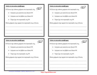 Λύστε το πιο κάτω πρόβλημα:
Η Έλενα είχε κάποια χρήματα στο πορτοφόλι της.
 Αγόρασε μια κασετίνα και έδωσε €39.
 Αγόρασε και ένα βιβλίο και έδωσε €8.
 Τώρα έχει στο πορτοφόλι της €9.
Πόσα χρήματα είχε αρχικά στο πορτοφόλι της η Έλενα;
.....................................................................................................
.....................................................................................................
.....................................................................................................
Λύστε το πιο κάτω πρόβλημα:
Η Έλενα είχε κάποια χρήματα στο πορτοφόλι της.
 Αγόρασε μια κασετίνα και έδωσε €39.
 Αγόρασε και ένα βιβλίο και έδωσε €8.
 Τώρα έχει στο πορτοφόλι της €9.
Πόσα χρήματα είχε αρχικά στο πορτοφόλι της η Έλενα;
.....................................................................................................
.....................................................................................................
.....................................................................................................
Λύστε το πιο κάτω πρόβλημα:
Η Έλενα είχε κάποια χρήματα στο πορτοφόλι της.
 Αγόρασε μια κασετίνα και έδωσε €39.
 Αγόρασε και ένα βιβλίο και έδωσε €8.
 Τώρα έχει στο πορτοφόλι της €9.
Πόσα χρήματα είχε αρχικά στο πορτοφόλι της η Έλενα;
.....................................................................................................
.....................................................................................................
.....................................................................................................
Λύστε το πιο κάτω πρόβλημα:
Η Έλενα είχε κάποια χρήματα στο πορτοφόλι της.
 Αγόρασε μια κασετίνα και έδωσε €39.
 Αγόρασε και ένα βιβλίο και έδωσε €8.
 Τώρα έχει στο πορτοφόλι της €9.
Πόσα χρήματα είχε αρχικά στο πορτοφόλι της η Έλενα;
.....................................................................................................
.....................................................................................................
.....................................................................................................
http://ekpedeftikos.com/
Επιμέλεια επανάληψης: Χρήστος Χαρμπής σελ. 228
 