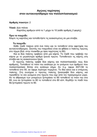 Αγώνες ταχύτητας
στον αυτοκινητόδρομο του πολλαπλασιασμού
Αριθμός παικτών: 2
Υλικά: Δύο πιόνια
Καρτέλες αριθμών από το 1 μέχρι το 10 (κάθε αριθμός 2 φορές)
Πριν το παιχνίδι:
Κόψτε τις καρτέλες και τοποθετήστε τις ανακατεμένες σε μια στοίβα.
Το παιχνίδι:
Κάθε παιδί παίρνει από ένα πιόνι και το τοποθετεί στην αφετηρία του
αυτοκινητόδρομου. Σκοπός του παιχνιδιού είναι να φθάσει ο παίκτης πρώτος
στο τέρμα (δηλ. στην πινακίδα με όριο ταχύτητας το 90).
Και οι δύο παίκτες τραβούν από μια κάρτα. Το παιδί που τράβηξε την
κάρτα με το μεγαλύτερο αριθμό ξεκινά πρώτο. Τοποθετούν τις κάρτες στη
στοίβα και τις ανακατώνουν ξανά.
Ο πρώτος παίκτης τραβά δύο κάρτες και πολλαπλασιάζει τους δύο
αριθμούς. Τοποθετεί το πιόνι του ανάλογα με το γινόμενο των αριθμών που
πολλαπλασίασε δίπλα στο ανάλογο σήμα. Αν π.χ. έφερε 8Χ7=56 το
τοποθετεί στο 50, αν έφερε λιγότερο περιμένει. Το ίδιο κάνει και ο επόμενος
παίκτης. Στη συνέχεια ο πρώτος παίκτης ξανατραβά δύο κάρτες και
προσθέτει το νέο γινόμενο στο πρώτο που είχε από τον προηγούμενο γύρο.
Αν το άθροισμα των γινομένων ξεπεράσει το 60 τοποθετεί το πιόνι του στο
60, ενώ αν ξεπεράσει το 80 το τοποθετεί στο 80 κλπ. Κερδίζει το παιδί που
θα ξεπεράσει πρώτο το 90.
ΠΑΛΑΝΗΣ ΑΘΑΝΑΣΙΟΣ
Επιμέλεια επανάληψης: Χρήστος Χαρμπής σελ. 229
 
