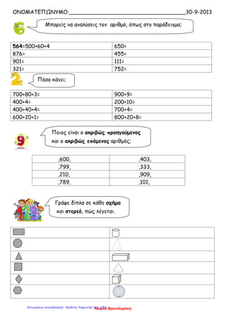 ΟΝΟΜΑΤΕΠΩΝΥΜΟ:___________________________________30-9-2013
564=500+60+4 650=
876= 455=
901= 111=
321= 752=
700+80+3= 900+9=
400+4= 200+10=
400+40+4= 700+4=
600+20+1= 800+20+8=
,600, ,403,
,799, ,333,
,210, ,909,
,789, ,101,
Μπορείς να αναλύσεις τον αριθμό, όπως στο παράδειγμα;
Πόσο κάνει;
Ποιος είναι ο ακριβώς προηγούμενος
και ο ακριβώς επόμενος αριθμός;
Γράψε δίπλα σε κάθε σχήμα
και στερεό, πώς λέγεται.
Μαρία ΦρουδαράκηΕπιμέλεια επανάληψης: Χρήστος Χαρμπής σελ. 235
 