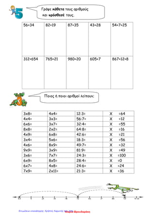 56+34 82+19 87+35 43+28 54+7+25
312+654 765+21 980+20 605+7 867+12+8
3x8= 4x4= 12:3= X =64
4x4= 3x3= 56:7= X =12
6x6= 3x7= 32:4= X =55
8x8= 2x2= 64:8= X =16
4x9= 6x8= 42:6= X =21
3x4= 5x6= 18:3= X =56
4x6= 8x9= 49:7= X =32
9x9= 3x9= 81:9= X =49
3x6= 7x7= 24:3= X =100
6x9= 8x5= 28:4= X =0
6x7= 4x8= 24:6= X =24
7x9= 2x11= 21:3= X =36
Γράψε κάθετα τους αριθμούς
και πρόσθεσέ τους.
Ποιος ή ποιοι αριθμοί λείπουν;
Μαρία ΦρουδαράκηΕπιμέλεια επανάληψης: Χρήστος Χαρμπής σελ. 236
 