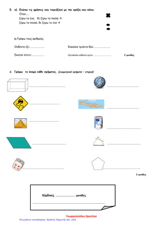 5. α) Ενώνω τις φράσεις που ταιριάζουν με την πράξη που κάνω.
Όταν…..
ξέρω το ένα, δε ξέρω τα πολλά 
ξέρω τα πολλά, δε ξέρω το ένα 
β) Γράφω τους αριθμούς.
Ογδόντα έξι:…………………… διακόσια τριάντα δύο:………………………
Εκατόν πέντε:………………… Οχτακόσια ογδόντα οχτώ:………………………………. 2 μονάδες
6. Γράφω το όνομα κάθε σχήματος. (γεωμετρικά σχήματα – στερεά)
………………………………………………….. …………………………………………….
……………………………………………
…………………………………………….
………………………………………….
……………………………………………….
………………………………………………. ……………………………………………….
………………………………………………………….. …………………………………………………….
2 μονάδες
Κέρδισες ………………………. μονάδες
……………………………………………………………………………………………………….
Γεωργοπούλου Χριστίνα
Επιμέλεια επανάληψης: Χρήστος Χαρμπής σελ. 238
 
