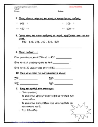 Δημοτικό Σχολείο Αγίου Ιωάννη Ζάκου Νικολέττα
Τάξη Γ’
Όνομα:_________________________________________ Σχόλια:
7. Ποιος είναι ο επόμενος και ποιος ο προηγούμενος αριθμός;
901 309
450 600
8. Γράψε τους πιο κάτω αριθμούς σε σειρά, αρχίζοντας από τον πιο
μικρό.
530, 832, 248, 700 , 836, 520
_____________________________________________
9. Ποιος αριθμός…..;
Είναι μεγαλύτερος κατά 200 από το 452; ___________
Είναι κατά 24 μικρότερος από το 769; ___________
Είναι κατά 120 μεγαλύτερος από το 537; ___________
10. Ποια αξία έχουν τα υπογραμμισμένα ψηφία;
782:_____________ 530: _____________
567: _____________ 888: _____________
11. Βρες τον αριθμό που σκέφτομαι:
- Είναι τριψήφιος.
- Το ψηφίο των μονάδων είναι το ίδιο με το ψηφίο των
εκατοντάδων.
- Το ψηφίο των εκατοντάδων είναι μονός αριθμός και
πολλαπλάσιο του 5.
- Έχει 0 δεκάδες.
___________
Επιμέλεια επανάληψης: Χρήστος Χαρμπής σελ. 240
 