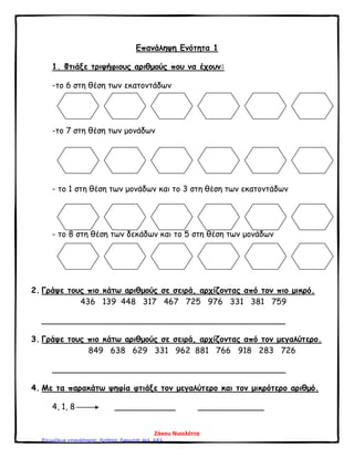 Επανάληψη Ενότητα 1
1. Φτιάξε τριψήφιους αριθμούς που να έχουν:
-το 6 στη θέση των εκατοντάδων
-το 7 στη θέση των μονάδων
- το 1 στη θέση των μονάδων και το 3 στη θέση των εκατοντάδων
- το 8 στη θέση των δεκάδων και το 5 στη θέση των μονάδων
2. Γράψε τους πιο κάτω αριθμούς σε σειρά, αρχίζοντας από τον πιο μικρό.
436 139 448 317 467 725 976 331 381 759
________________________________________________
3. Γράψε τους πιο κάτω αριθμούς σε σειρά, αρχίζοντας από τον μεγαλύτερο.
849 638 629 331 962 881 766 918 283 726
______________________________________________
4. Με τα παρακάτω ψηφία φτιάξε τον μεγαλύτερο και τον μικρότερο αριθμό.
4, 1, 8 ____________ _____________
Ζάκου Νικολέττα
Επιμέλεια επανάληψης: Χρήστος Χαρμπής σελ. 241
 