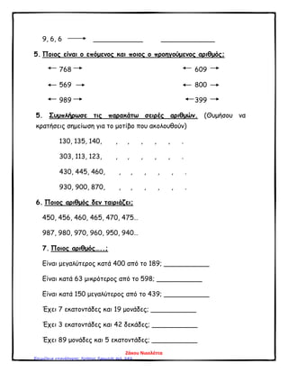 9, 6, 6 ____________ _____________
5. Ποιος είναι ο επόμενος και ποιος ο προηγούμενος αριθμός;
768 609
569 800
989 399
5. Συμπλήρωσε τις παρακάτω σειρές αριθμών. (Θυμήσου να
κρατήσεις σημείωση για το μοτίβο που ακολουθούν)
130, 135, 140, , , , , , .
303, 113, 123, , , , , , .
430, 445, 460, , , , , , .
930, 900, 870, , , , , , .
6. Ποιος αριθμός δεν ταιριάζει;
450, 456, 460, 465, 470, 475…
987, 980, 970, 960, 950, 940…
7. Ποιος αριθμός…..;
Είναι μεγαλύτερος κατά 400 από το 189; ___________
Είναι κατά 63 μικρότερος από το 598; ___________
Είναι κατά 150 μεγαλύτερος από το 439; ___________
Έχει 7 εκατοντάδες και 19 μονάδες; ___________
Έχει 3 εκατοντάδες και 42 δεκάδες; ___________
Έχει 89 μονάδες και 5 εκατοντάδες; ___________
Ζάκου Νικολέττα
Επιμέλεια επανάληψης: Χρήστος Χαρμπής σελ. 242
 