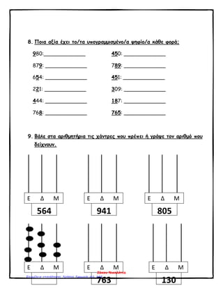 8. Ποια αξία έχει το/τα υπογραμμισμένο/α ψηφίο/α κάθε φορά;
980:_____________ 450: _____________
879: _____________ 789: _____________
654: _____________ 451: _____________
221: _____________ 309: _____________
444: _____________ 187: _____________
768: _____________ 765: _____________
9. Βάλε στα αριθμητήρια τις χάντρες που πρέπει ή γράψε τον αριθμό που
δείχνουν.
Ε Δ Μ Ε Δ ΜΕ Δ Μ
564 805941
Ε Δ Μ Ε Δ Μ
763
Ε Δ Μ
130
Ζάκου Νικολέττα
Επιμέλεια επανάληψης: Χρήστος Χαρμπής σελ. 243
 