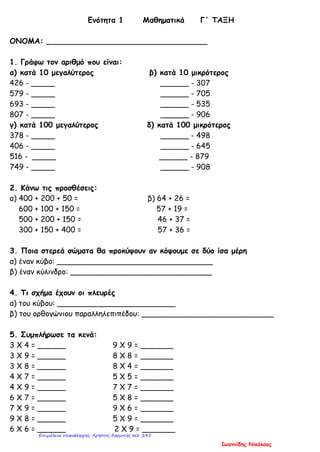 Ενότητα 1 Μαθηματικά Γ΄ ΤΑΞΗ
ΟΝΟΜΑ: __________________________________
1. Γράφω τον αριθμό που είναι:
α) κατά 10 μεγαλύτερος β) κατά 10 μικρότερος
426 - _____ ______ - 307
579 - _____ ______ - 705
693 - _____ ______ - 535
807 - _____ ______ - 906
γ) κατά 100 μεγαλύτερος δ) κατά 100 μικρότερος
378 - _____ ______ - 498
406 - _____ ______ - 645
516 - _____ ______ - 879
749 - _____ ______ - 908
2. Κάνω τις προσθέσεις:
α) 400 + 200 + 50 = β) 64 + 26 =
600 + 100 + 150 = 57 + 19 =
500 + 200 + 150 = 46 + 37 =
300 + 150 + 400 = 57 + 36 =
3. Ποια στερεά σώματα θα προκύψουν αν κόψουμε σε δύο ίσα μέρη
α) έναν κύβο: _________________________________
β) έναν κύλινδρο: ______________________________
4. Τι σχήμα έχουν οι πλευρές
α) του κύβου: _________________________
β) του ορθογώνιου παραλληλεπιπέδου: ____________________________
5. Συμπλήρωσε τα κενά:
3 Χ 4 = ______ 9 Χ 9 = _______
3 Χ 9 = ______ 8 Χ 8 = _______
3 Χ 8 = ______ 8 Χ 4 = _______
4 Χ 7 = ______ 5 Χ 5 = _______
4 Χ 9 = ______ 7 Χ 7 = _______
6 Χ 7 = ______ 5 Χ 8 = _______
7 Χ 9 = ______ 9 Χ 6 = _______
9 Χ 8 = ______ 5 Χ 9 = _______
6 Χ 6 = ______ 2 Χ 9 = _______
Ιωαννίδης Νικόλαος
Επιμέλεια επανάληψης: Χρήστος Χαρμπής σελ. 245
 