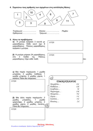 4. Σημειώνω τους αριθμούς των σχημάτων στις κατάλληλες θέσεις:
Τετράγωνα:…………………. Κύκλοι:…………………. Ρόμβοι:
Ορθογώνια:…………………. Τρίγωνα:………………..
5. Λύνω τα προβλήματα:
α) Η μητέρα αγόρασε 3 κουτιά με
μαρκαδόρους. Κάθε κουτί έχει 8
μαρκαδόρους. Πόσους μαρκαδόρους
αγόρασε η μητέρα;
β) Η μητέρα μοίρασε 24 μαρκαδόρους
στα 3 παιδιά της. Πόσους
μαρκαδόρους πήρε κάθε παιδί; διά της. Πόσους μαρκαδόρους πήρε κάθε παι-
γ) Μια παρέα παρήγγειλε: 1 μερίδα
μπριζόλα, 2 μερίδες παϊδάκια, 1
μερίδα μπιφτέκι, 2 μερίδες χόρτα, 1
σαλάτα. Πόσο θα πληρώσει;
β) Μια άλλη παρέα παρήγγειλε: 2
μερίδες μπριζόλες, 1 μερίδα
ψαρονέφρι, 2 μερίδες μπιφτέκι, 2
μερίδες χόρτα, 2 μερίδες πατάτες.
Πόσο θα πληρώσει;
ΛΥΣΗ
ΛΥΣΗ
ΛΥΣΗ
ΛΥΣΗ
ΤΙΜΟΚΑΤΑΛΟΓΟΣ
Μπριζόλα… 8 €
Παϊδάκια… 12€
Σουβλάκι… 7€
Ψαρονέφρι… 13€
Μπιφτέκι… 9 €
Χόρτα… 3 €
Σαλάτα… 4 €
Πατάτες… 2 €
1
2
5 3
4
9
10
6
8 11
7
ΛΥΣΗ
Παλάνης Αθανάσιος
Επιμέλεια επανάληψης: Χρήστος Χαρμπής σελ. 247
 