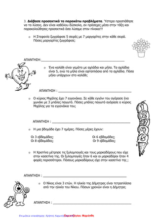 3. Διάβασε προσεκτικά τα παρακάτω προβλήματα. Ύστερα προσπάθησε
να τα λύσεις. Δεν είναι καθόλου δύσκολα, αν πρόσεχες μέσα στην τάξη και
παρακολούθησες προσεκτικά όσα λὐσαμε στον πίνακα!!!
o Η Στεφανία ζωγράφισε 5 σειρές με 7 μαργαρίτες στην κάθε σειρά.
Πόσες μαργαρίτες ζωγράφισε;
ΑΠΑΝΤΗΣΗ:________________________________________________
o Ένα καλάθι είναι γεμάτο με αχλάδια και μήλα. Τα αχλάδια
είναι 5, ενώ τα μήλα είναι εφταπλάσια από τα αχλάδια. Πόσα
μήλα υπάρχουν στο καλάθι;
ΑΠΑΝΤΗΣΗ : __________________________________________
o Ο κύριος Μιχάλης έχει 7 εγγονάκια. Σε κάθε εγγόνι του αγόρασε ένα
χωνάκι με 3 μπάλες παγωτό. Πόσες μπάλες παγωτό αγόρασε ο κύριος
Μιχάλης για τα εγγονάκια του;
ΑΠΑΝΤΗΣΗ : _____________________________________________
o Η μια βδομάδα έχει 7 ημέρες. Πόσες μέρες έχουν:
Οι 3 εβδομάδες; Οι 6 εβδομάδες;
Οι 8 εβδομάδες; Οι 9 εβδομάδες;
o Η Χριστίνα μέτρησε τις ξυλομπογιές και τους μαρκαδόρους που είχε
στην κασετίνα της. Οι ξυλομπογιές ήταν 6 και οι μαρκαδόροι ήταν 4
φορές περισσότεροι. Πόσους μαρκαδόρους είχε στην κασετίνα της ;
ΑΠΑΝΤΗΣΗ : ________________________________________________
o Ο Νίκος είναι 3 ετών. Η ηλικία της Δήμητρας είναι τετραπλάσια
από την ηλικία του Νίκου. Πόσων χρονών είναι η Δήμητρα;
ΑΠΑΝΤΗΣΗ : _____________________________________________
Eκμεκτζόγλου ΜαριάνθηΕπιμέλεια επανάληψης: Χρήστος Χαρμπής σελ. 249
 