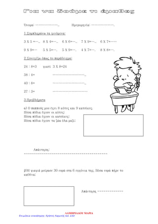 Όνομα: ………………….. Ημερομηνία: ………………….
1.Συμπληρώνω τα γινόμενα:
3 Χ 5 =….. 8 Χ 4=….. 6 Χ 6=….. 7 Χ 9=….. 6 Χ 7=……
9 Χ 9=… 5 Χ 5=…. 5 Χ 9=…. 4 Χ 7=…. 8 Χ 8=….
2.Συνεχίζω όπως το παράδειγμα:
24 : 8=3 γιατί 3 Χ 8=24
38 : 4= …………………………..
40 : 8= …………………………..
27 : 3= ……………………………
3.Προβλήματα
α) Ο παππούς μου έχει 8 κότες και 9 κατσίκες.
Πόσα πόδια έχουν οι κότες;
Πόσα πόδια έχουν οι κατσίκες;
Πόσα πόδια έχουν τα ζώα όλα μαζί;
Απάντηση:
------------------------------------------
β)Η γιαγιά μοίρασε 30 ευρώ στα 6 εγγόνια της. Πόσα ευρώ πήρε το
καθένα;
Απάντηση -------------
ΛΑΜΠΡΙΑΔΟΥ ΜΑΡΙΑ
Επιμέλεια επανάληψης: Χρήστος Χαρμπής σελ. 250
 