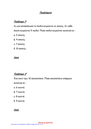 Προβλήματα
Πρόβλημα 1ο
Σε μια κατασκήνωση τα παιδιά κοιμούνται σε σκηνές. Σε κάθε
σκηνή κοιμούνται 5 παιδιά. Πόσα παιδιά κοιμούνται συνολικά σε :
α. 2 σκηνές;
β. 4 σκηνές;
γ. 7 σκηνές;
δ. 10 σκηνές;
Λύση
Πρόβλημα 2ο
Ένα κουτί έχει 10 σοκολατάκια. Πόσα σοκολατάκια υπάρχουν
συνολικά σε :
α. 6 κουτιά;
β. 7 κουτιά;
γ. 8 κουτιά;
δ. 9 κουτιά;
Λύση
Ζάνταλη Χριστίνα
Επιμέλεια επανάληψης: Χρήστος Χαρμπής σελ. 251
 