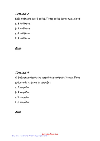 Πρόβλημα 3ο
Κάθε ποδήλατο έχει 2 ρόδες. Πόσες ρόδες έχουν συνολικά τα :
α. 3 ποδήλατα;
β. 4 ποδήλατα;
γ. 8 ποδήλατα;
δ. 9 ποδήλατα;
Λύση
Πρόβλημα 4ο
Ο Θοδωρής αγόρασε ένα τετράδιο και πλήρωσε 3 ευρώ. Πόσα
χρήματα θα πλήρωνε αν αγόραζε :
α. 2 τετράδια;
β. 4 τετράδια;
γ. 5 τετράδια;
δ. 6 τετράδια;
Λύση
Ζάνταλη Χριστίνα
Επιμέλεια επανάληψης: Χρήστος Χαρμπής σελ. 252
 