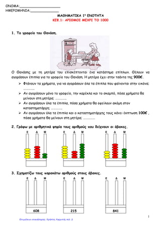 1
ΜΑΘΗΜΑΤΙΚΑ 1η
ΕΝΟΤΗΤΑ
ΚΕΦ.1: ΑΡΙΘΜΟΙ ΜΕΧΡΙ ΤΟ 1000
1. Το γραφείο του Θανάση.
Ο Θανάσης με τη μητέρα του επισκέπτονται ένα κατάστημα επίπλων. Θέλουν να
αγοράσουν έπιπλα για το γραφείο του Θανάση. Η μητέρα έχει στην τσάντα της 900€.
 Φτάνουν τα χρήματα, για να αγοράσουν όλα τα έπιπλα που φαίνονται στην εικόνα;
…………..
 Αν αγοράσουν μόνο το γραφείο, την καρέκλα και το σκαμπό, πόσα χρήματα θα
μείνουν στη μητέρα; …………..
 Αν αγοράσουν όλα τα έπιπλα, πόσα χρήματα θα οφείλουν ακόμη στον
καταστηματάρχη; …………..
 Αν αγοράσουν όλα τα έπιπλα και ο καταστηματάρχης τους κάνει έκπτωση 100€ ,
πόσα χρήματα θα μείνουν στη μητέρα; ……………
2. Γράφω με αριθμητικά ψηφία τους αριθμούς που δείχνουν οι άβακες.
Ε Δ Μ Ε Δ Μ Ε Δ Μ
3. Σχηματίζω τους παρακάτω αριθμούς στους άβακες.
Ε Δ Μ Ε Δ Μ Ε Δ Μ
608 215 841
ONOMA:____________________
ΗΜΕΡΟΜΗΝΙΑ:______________
Επιμέλεια επανάληψης: Χρήστος Χαρμπής σελ. 2
 