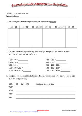 Πέμπτη 11 Οκτωβρίου 2012
Ονοματεπώνυμο : _________________________________________________________
1. Να κάνεις τις παρακάτω προσθέσεις και αφαιρέσεις κάθετα.
125 + 35 42 + 52 38 + 12 + 19 98 - 65 25 + 19 + 39 65 - 52
2. Κάνε τις παρακάτω προσθέσεις με το κοφτερό σου μυαλό. (Αν δυσκολεύεσαι
μπορείς να τις κάνεις και κάθετα! ).
500 + 300 = __________
150 + 150 = __________
400 + 300 = __________
100 + 200 + 300 = ________
200 + 200 + 100 = ________
150 + 250 = __________
400 + 150 = ___________
500 + 200 + 300 = __________
100 + 500 + 100 = __________
150 + 150 + 300 = __________
3. Γράψε πόσες εκατοντάδες Ε, δεκάδες Δ και μονάδες έχει ο κάθε αριθμός και γράψε
πώς τον λένε με λέξεις.
652 = 6 Ε 5 Δ 2 Μ εξακόσια πενήντα δύο
968 = ______________________________________________________________
302 = ______________________________________________________________
420 = ______________________________________________________________
63 = ______________________________________________________________
Ψαρουδάκη Μαρίσα Δημοτικό Σχολείο Βαθέος
Επιμέλεια επανάληψης: Χρήστος Χαρμπής σελ. 29
 