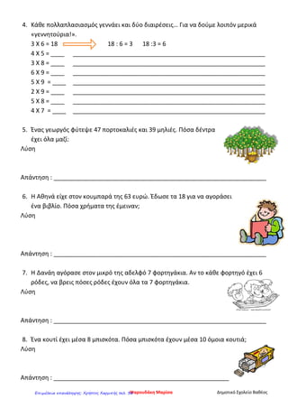 4. Κάθε πολλαπλασιασμός γεννάει και δύο διαιρέσεις… Για να δούμε λοιπόν μερικά
«γεννητούρια!».
3 Χ 6 = 18 18 : 6 = 3 18 :3 = 6
4 Χ 5 = ____ _________________________________________________________
3 Χ 8 = ____ _________________________________________________________
6 Χ 9 = ____ _________________________________________________________
5 Χ 9 = ____ _________________________________________________________
2 Χ 9 = ____ _________________________________________________________
5 Χ 8 = ____ _________________________________________________________
4 Χ 7 = ____ _________________________________________________________
5. Ένας γεωργός φύτεψε 47 πορτοκαλιές και 39 μηλιές. Πόσα δέντρα
έχει όλα μαζί:
Λύση
Απάντηση : _______________________________________________________________
6. Η Αθηνά είχε στον κουμπαρά της 63 ευρώ. Έδωσε τα 18 για να αγοράσει
ένα βιβλίο. Πόσα χρήματα της έμειναν;
Λύση
Απάντηση : _______________________________________________________________
7. Η Δανάη αγόρασε στον μικρό της αδελφό 7 φορτηγάκια. Αν το κάθε φορτηγό έχει 6
ρόδες, να βρεις πόσες ρόδες έχουν όλα τα 7 φορτηγάκια.
Λύση
Απάντηση : _______________________________________________________________
8. Ένα κουτί έχει μέσα 8 μπισκότα. Πόσα μπισκότα έχουν μέσα 10 όμοια κουτιά;
Λύση
Απάντηση : ____________________________________________________
Ψαρουδάκη Μαρίσα Δημοτικό Σχολείο ΒαθέοςΕπιμέλεια επανάληψης: Χρήστος Χαρμπής σελ. 30
 