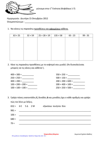 Διαγώνισμα στην 1η
Ενότητα (Κεφάλαια 1-7)
Ημερομηνία : Δευτέρα 15 Οκτωβρίου 2012
Ονοματεπώνυμο : _________________________________________________________
1. Να κάνεις τις παρακάτω προσθέσεις και αφαιρέσεις κάθετα.
63 + 25 32 + 59 25 + 28 + 19 135 + 58 65 - 23 99 - 35
2. Κάνε τις παρακάτω προσθέσεις με το κοφτερό σου μυαλό. (Αν δυσκολεύεσαι
μπορείς να τις κάνεις και κάθετα! ).
400 + 300 = __________
250 + 250 = __________
400 + 200 = __________
100 + 200 + 200 = ________
100 + 100 + 100 = ________
350 + 250 = __________
500 + 150 = ___________
200 + 200 + 600 = __________
200 + 400 + 100 = __________
250 + 250 + 500 = __________
3. Γράψε πόσες εκατοντάδες Ε, δεκάδες Δ και μονάδες έχει ο κάθε αριθμός και γράψε
πώς τον λένε με λέξεις.
652 = 6 Ε 5 Δ 2 Μ εξακόσια πενήντα δύο
981 = ______________________________________________________________
106 = ______________________________________________________________
680 = ______________________________________________________________
79 = ______________________________________________________________
Ψαρουδάκη Μαρίσα Δημοτικό Σχολείο Βαθέος
Επιμέλεια επανάληψης: Χρήστος Χαρμπής σελ. 31
 