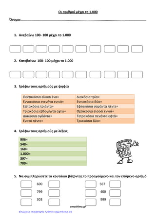 Οι αριθμοί μζχρι το 1.000
Όνομα:................................................................................................................................
1. Ανεβαίνω 100- 100 μζχρι το 1.000
2. Κατεβαίνω 100- 100 μζχρι το 1.000
3. Γράφω τουσ αριθμοφσ με ψθφία
Πεντακόςια είκοςι ζνα= Διακόςια τρία=
Εννιακόςια ενενήνα εννιά= Εννιακόςια δύο=
Εφτακόςια τριάντα= Εφτακόςια ςαράντα πζντε=
Τριακόςια εβδομήντα οχτώ= Οχτακόςια είςοςι εννιά=
Διακόςια ογδόντα= Τετρακόςια πενήντα εφτά=
Ενατό πζντε= Τριακόςια δύο=
4. Γράφω τουσ αριθμοφσ με λζξεισ
5. Να ςυμπλθρϊςετε τα κουτάκια βάηοντασ το προθγοφμενο και τον επόμενο αριθμό
600 567
799 400
303 999
emathima.gr
906=
548=
168=
1.000=
397=
709=
Επιμέλεια επανάληψης: Χρήστος Χαρμπής σελ. 36
 