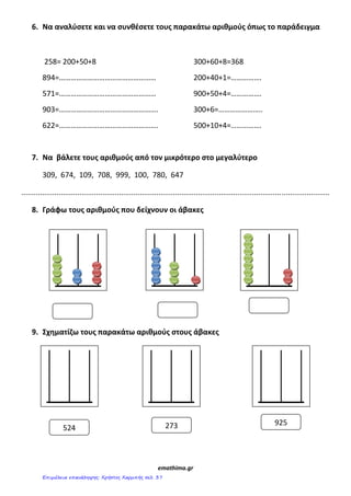 6. Να αναλφςετε και να ςυνθζςετε τουσ παρακάτω αριθμοφσ όπωσ το παράδειγμα
258= 200+50+8 300+60+8=368
894=…………………………………………… 200+40+1=…………….
571=…………………………………………… 900+50+4=…………….
903=……………………………………………. 300+6=…………………..
622=……………………………………………. 500+10+4=…………….
7. Να βάλετε τουσ αριθμοφσ από τον μικρότερο ςτο μεγαλφτερο
309, 674, 109, 708, 999, 100, 780, 647
....................................................................................................................................................
8. Γράφω τουσ αριθμοφσ που δείχνουν οι άβακεσ
9. Σχθματίηω τουσ παρακάτω αριθμοφσ ςτουσ άβακεσ
emathima.gr
524
925273
Επιμέλεια επανάληψης: Χρήστος Χαρμπής σελ. 37
 