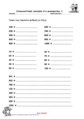 ΕΠΑΝΑΛΗΠΤΙΚΕΣ ΑΣΚΗΣΕΙΣ ΣΤA MΑΘΗΜΑΤΙΚΑ Γ1
ΟΝΟΜΑ : ……………………………………………………………………………. ΗΜΕΡΟΜΗΝΙΑ: ……………………
Γράφω τους παρακάτω αριθμούς με λέξεις:
100  …………………………………………
200  …………………………………………
300  …………………………………………
400  …………………………………………
500  …………………………………………
600  …………………………………………
700  …………………………………………
800  …………………………………………
900  …………………………………………
1000  ……………………………………
10  …………………………………………
20  …………………………………………
30  …………………………………………
40  …………………………………………
50  …………………………………………
60  …………………………………………
70  …………………………………………
80  …………………………………………
90  …………………………………………
100  ……………………………………
541  ……………………………………………………………………………………………………………
902  ……………………………………………………………………………………………………………
780  ……………………………………………………………………………………………………………
126  ……………………………………………………………………………………………………………
390  ……………………………………………………………………………………………………………
453  ……………………………………………………………………………………………………………
209  ……………………………………………………………………………………………………………
1001  ……………………………………………………………………………………………………………
kyra_daskala
Επιμέλεια επανάληψης: Χρήστος Χαρμπής σελ. 38
 