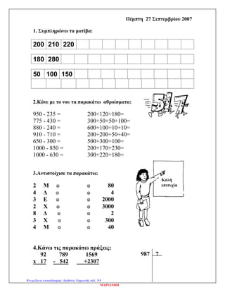 Καλή
Επιτυχία
Πέμπτη 27 Σεπτεμβρίου 2007
1. Συμπληρώνω τα μοτίβα:
200 210 220
180 280
50 100 150
2.Κάνε με το νου τα παρακάτω αθροίσματα:
950 - 235 = 200+120+180=
775 - 430 = 300+50+50+100=
880 - 240 = 600+100+10+10=
910 - 710 = 200+200+50+40=
650 - 300 = 500+300+100=
1000 - 850 = 200+170+230=
1000 - 630 = 300+220+180=
3.Αντιστοίχισε τα παρακάτω:
4.Κάνω τις παρακάτω πράξεις:
92 789 1569
x 17 - 542 +2307
2 Μ   80
4 Δ   4
3 Ε   2000
2 Χ   3000
8 Δ   2
3 Χ   300
4 Μ   40
Καλή
επιτυχία
987 7
ΜΑΡΙΑΝΘΗ
Επιμέλεια επανάληψης: Χρήστος Χαρμπής σελ. 39
 