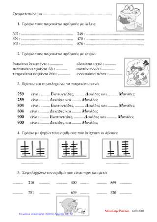 Ονοματεπώνυμο ...........................................................................
1. Γράφω τους παρακάτω αριθμούς με λέξεις
307 : ........................................................ 248 : ...............................................................
629 : ........................................................ 470 : ...............................................................
903 : ........................................................ 876 : ...............................................................
2. Γράφω τους παρακάτω αριθμούς με ψηφία
διακόσια δεκαπέντε : .............. εξακόσια οχτώ : ............
πεντακόσια τριάντα έξι : ............ εκατόν εννιά : ..............
τετρακόσια σαράντα δύο : ............. εννιακόσια πέντε : ..............
3. Βρίσκω και συμπληρώνω τα παρακάτω κενά
259 είναι .......... Εκατοντάδες, .......... Δεκάδες και ........... Μονάδες
259 είναι.......... Δεκάδες και .......... Μονάδες
804 είναι .......... Εκατοντάδες, .......... Δεκάδες και ........... Μονάδες
804 είναι .......... Δεκάδες και .......... Μονάδες
900 είναι .......... Εκατοντάδες, .......... Δεκάδες και ........... Μονάδες
900 είναι .......... Δεκάδες και .......... Μονάδες
4. Γράφω με ψηφία τους αριθμούς που δείχνουν οι άβακες
........................ ........................ .........................
5. Συμπληρώνω τον αριθμό που είναι πριν και μετά
........... 210 ........... ............ 400 .......... ........... 869 .............
........... 751 ........... ............ 639 .......... ........... 520 .............
Μανόλης Ράντος 6-09-2008
Επιμέλεια επανάληψης: Χρήστος Χαρμπής σελ. 40
 