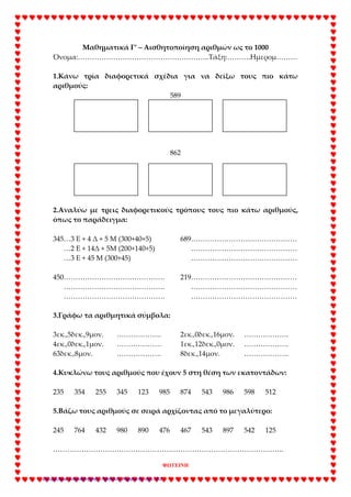 Μαθηματικά Γ’ – Αισθητοποίηση αριθμών ως το 1000
Όνομα:………………………………………………..Τάξη:……….Ημερομ………
1.Κάνω τρία διαφορετικά σχέδια για να δείξω τους πιο κάτω
αριθμούς:
589
862
2.Αναλύω με τρεις διαφορετικούς τρόπους τους πιο κάτω αριθμούς,
όπως το παράδειγμα:
345…3 Ε + 4 Δ + 5 Μ (300+40+5) 689………………………………………
…2 Ε + 14Δ + 5Μ (200+140+5) ………………………………………
…3 Ε + 45 Μ (300+45) ………………………………………
450……………………………………. 219………………………………………
……………………………………. ………………………………………
……………………………………. ………………………………………
3.Γράφω τα αριθμητικά σύμβολα:
3εκ.,5δεκ.,9μον. ………………. 2εκ.,0δεκ.,16μον. ……………….
4εκ.,0δεκ.,1μον. ………………. 1εκ.,12δεκ.,0μον. ……………….
63δεκ.,8μον. ………………. 8δεκ.,14μον. ……………….
4.Κυκλώνω τους αριθμούς που έχουν 5 στη θέση των εκατοντάδων:
235 354 255 345 123 985 874 543 986 598 512
5.Βάζω τους αριθμούς σε σειρά αρχίζοντας από το μεγαλύτερο:
245 764 432 980 890 476 467 543 897 542 125
……………………………………………………………………………………..
ΦΩΤΕΙΝΗ
Επιμέλεια επανάληψης: Χρήστος Χαρμπής σελ. 41
 