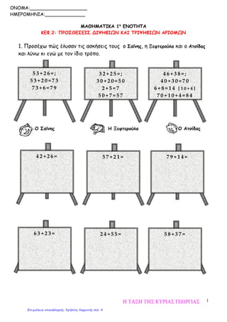 1
ΜΑΘΗΜΑΤΙΚΑ 1η
ΕΝΟΤΗΤΑ
ΚΕΦ.2: ΠΡΟΣΘΕΣΕΙΣ ΔΙΨΗΦΙΩΝ ΚΑΙ ΤΡΙΨΗΦΙΩΝ ΑΡΙΘΜΩΝ
1. Προσέχω πώς έλυσαν τις ασκήσεις τους ο Σαΐνης, η Ξεφτερούλα και ο Ατσίδας
και λύνω κι εγώ με τον ίδιο τρόπο.
Ο Σαΐνης Η Ξεφτερούλα Ο Ατσίδας
5 3 + 2 6 = ;
5 3 + 2 0 = 7 3
7 3 + 6 = 7 9
3 2 + 2 5 = ;
3 0 + 2 0 = 5 0
2 + 5 = 7
5 0 + 7 = 5 7
4 6 + 3 8 = ;
4 0 + 3 0 = 7 0
6 + 8 = 1 4 [ 1 0 + 4 ]
7 0 + 1 0 + 4 = 8 4
4 2 + 2 6 = 5 7 + 2 1 = 7 9 + 1 4 =
6 3 + 2 3 = 2 4 + 5 5 = 5 8 + 3 7 =
ONOMA:____________________
ΗΜΕΡΟΜΗΝΙΑ:______________
Η ΤΑΞΗ ΤΗΣ ΚΥΡΙΑΣ ΓΕΩΡΓΙΑΣ
Επιμέλεια επανάληψης: Χρήστος Χαρμπής σελ. 4
 
