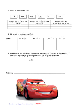 6. Παίξε με τους αριθμούς !!!!
176 387 475 797 831 389
Αριθμοί που το 7 είναι στη
δεκάδα
Αριθμοί που το 3 είναι στην
εκατοντάδα
Αριθμοί που είναι
μεγαλύτεροι από το 700
7. Να κάνεις τις προσθέσεις κάθετα.
36 + 23 = 48 + 31 = 46 + 17 = 53 + 28 = 56 + 29 =
8. Ο πληθυσμός του χωριού της Μαρίας είναι 789 κάτοικοι. Το χωριό του Κώστα έχει 27
κατοίκους περισσότερους. Πόσους κατοίκους έχει το χωριό του Κώστα;
πράξη
Απάντηση : …………………………………………………………………………………………………………………………………
mgavalaΕπιμέλεια επανάληψης: Χρήστος Χαρμπής σελ. 49
 