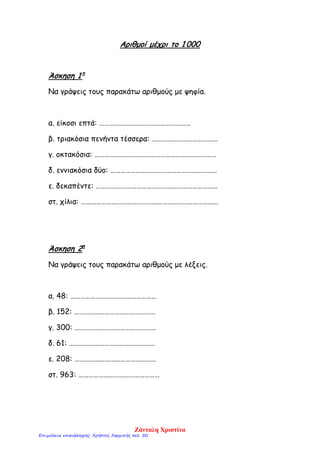 Αριθμοί μέχρι το 1 000
Άσκηση 1 η
Να γράψεις τους παρακάτω αριθμούς με ψηφία.
α. είκοσι επτά: ………………………………………………
β. τριακόσια πενήντα τέσσερα: …………………………………
γ. οκτακόσια: ………………………………………………………………
δ. εννιακόσια δύο: ………………………………………………………
ε. δεκαπέντε: ………………………………………………………………
στ. χίλια: ………………………………………………………………………
Άσκηση 2η
Να γράψεις τους παρακάτω αριθμούς με λέξεις.
α. 48: ……………………………………………
β. 152: …………………………………………
γ. 300: …………………………………………
δ. 61: ……………………………………………
ε. 208: …………………………………………
στ. 963: …………………………………………
Ζάνταλη Χριστίνα
Επιμέλεια επανάληψης: Χρήστος Χαρμπής σελ. 50
 