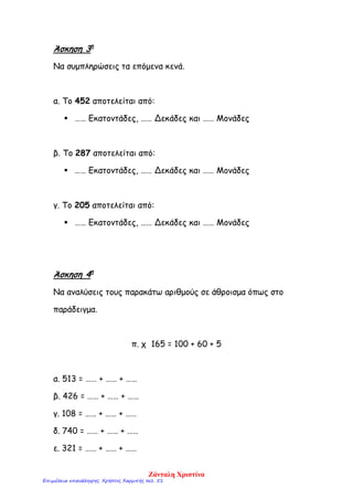 Άσκηση 3η
Να συμπληρώσεις τα επόμενα κενά.
α. Το 452 αποτελείται από:
 …… Εκατοντάδες, …… Δεκάδες και …… Μονάδες
β. Το 287 αποτελείται από:
 …… Εκατοντάδες, …… Δεκάδες και …… Μονάδες
γ. Το 205 αποτελείται από:
 …… Εκατοντάδες, …… Δεκάδες και …… Μονάδες
Άσκηση 4η
Να αναλύσεις τους παρακάτω αριθμούς σε άθροισμα όπως στο
παράδειγμα.
π. χ 165 = 100 + 60 + 5
α. 513 = …… + …… + ……
β. 426 = …… + …… + ……
γ. 108 = …… + …… + ……
δ. 740 = …… + …… + ……
ε. 321 = …… + …… + ……
Ζάνταλη Χριστίνα
Επιμέλεια επανάληψης: Χρήστος Χαρμπής σελ. 51
 