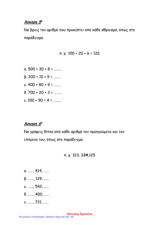 Άσκηση 5η
Να βρεις τον αριθμό που προκύπτει από κάθε άθροισμα, όπως στο
παράδειγμα.
π. χ 100 + 20 + 6 = 126
α. 500 + 30 + 8 = ………
β. 200 + 10 + 5 = ………
γ. 400 + 80 + 9 = ………
δ. 700 + 20 + 3 = ………
ε. 100 + 90 + 4 = ………
Άσκηση 6η
Να γράψεις δίπλα από κάθε αριθμό τον προηγούμενο και τον
επόμενο του, όπως στο παράδειγμα.
π. χ 123, 124,125
α. ……, 814, ……
β. ……, 129, ……
γ. ……, 542, ……
δ. ……, 400, ……
ε. ……, 721, ……
Ζάνταλη Χριστίνα
Επιμέλεια επανάληψης: Χρήστος Χαρμπής σελ. 52
 