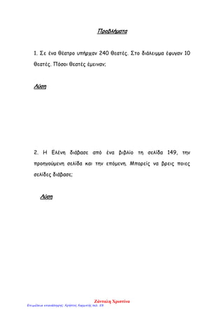 Προβλήματα
1. Σε ένα θέατρο υπήρχαν 240 θεατές. Στο διάλειμμα έφυγαν 10
θεατές. Πόσοι θεατές έμειναν;
Λύση
2. Η Ελένη διάβασε από ένα βιβλίο τη σελίδα 149, την
προηγούμενη σελίδα και την επόμενη. Μπορείς να βρεις ποιες
σελίδες διάβασε;
Λύση
Ζάνταλη Χριστίνα
Επιμέλεια επανάληψης: Χρήστος Χαρμπής σελ. 53
 