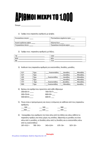 Όνομα: _____________________
1) Γράφω τους παρακάτω αριθμούς με ψηφία.
Εννιακόσια είκοσι: ____ Πεντακόσια σαράντα τρία: ____
Εκατό ογδόντα εφτά: ____ Εξήντα δυο: ____
Τετρακόσια πέντε: ____ Τριακόσια πενήντα οχτώ: ____
2) Γράφω τους παρακάτω αριθμούς με λέξεις.
78: _____________________________ 239: ______________________________
856: ____________________________ 601: ______________________________
88: _____________________________ 723: ______________________________
3) Ανάλυσε τους παρακάτω αριθμούς σε εκατοντάδες, δεκάδες, μονάδες.
527 Έχει ___ Εκατοντάδες __ Δεκάδες __ Μονάδες
527 Έχει __ Δεκάδες __ Μονάδες
105 Έχει __ Εκατοντάδες __ Δεκάδες __ Μονάδες
325 Έχει __ Δεκάδες __ Μονάδες
777 Έχει __ Εκατοντάδες __Δεκάδες __ Μονάδες
900 Έχει __ Εκατοντάδες __ Μονάδες __ Δεκάδες
4) Βρίσκω τον αριθμό που προκύπτει από κάθε άθροισμα
200+60+3= ____ 700+70+7=____
300+70+8= ____ 800+50= ___
500+60+6=____ 600+9= ___
5) Ποιος είναι ο προηγούμενος και ποιος ο επόμενος σε καθέναν από τους παρακάτω
αριθμούς;
___ 260 ___ ___ 340 ___ ___ 980 ___
___900 ___ ___ 600 ___ ___ 999 ___
6) Ξαναγράφω τους αριθμούς τον έναν κάτω από τον άλλον και κάνω κάθετα τις
παρακάτω πράξεις στο πίσω μέρος της σελίδας. (Φροντίζω οι μονάδες να είναι
κάτω από τι μονάδες, οι δεκάδες κάτω από τις δεκάδες και οι εκατοντάδες κάτω
από τις εκατοντάδες):
187+ 812 = 789- 541= 345+ 614= 679- 56= 507+ 32=
Βικτωρία
Επιμέλεια επανάληψης: Χρήστος Χαρμπής σελ. 54
 