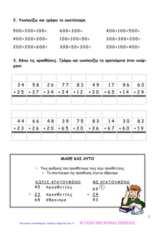 2
2. Υπολογίζω και γράφω το αποτέλεσμα.
5 0 0 + 2 0 0 + 1 0 0 =
4 0 0 + 3 0 0 + 2 0 0 =
2 0 0 + 2 0 0 + 6 0 0 =
6 0 0 + 3 0 0 =
1 0 0 + 1 0 0 + 5 0 =
3 0 0 + 5 0 + 3 0 0 =
4 0 0 + 1 0 0 + 5 0 0 =
3 0 0 + 3 0 0 + 2 0 0 =
2 0 0 + 1 0 0 + 4 0 0 =
3. Κάνω τις προσθέσεις. Γράφω και υπολογίζω τα κρατούμενα όταν υπάρ-
χουν
3 4 5 8 2 6 7 7 8 3 4 9 1 7 9 6 6 0
+ 2 5 + 3 7 + 3 4 + 2 4 + 1 2 + 3 0 + 6 5 + 1 4 + 2 9
4 4 6 6 4 8 3 9 7 5 8 3 1 4 3 0 8 2
+ 2 3 + 2 6 + 2 0 + 6 5 + 2 0 + 3 6 + 6 7 + 6 0 + 1 9
ΜΑΘΕ ΚΑΙ ΑΥΤΟ
 Τους αριθμούς που προσθέτουμε τους λέμε προσθετέους.
 Το αποτέλεσμα της πρόσθεσης λέγεται άθροισμα.
Χ Ω Ρ Ι Σ Κ Ρ Α Τ Ο Υ Μ Ε Ν Ο Μ Ε Κ Ρ Α Τ Ο Υ Μ Ε Ν Ο
4 5 π ρ ο σ θ ε τ έ ο ς
6 9
+ 2 3 π ρ ο σ θ ε τ έ ο ς + 2 4
6 8 ά θ ρ ο ι σ μ α 9 3
Η ΤΑΞΗ ΤΗΣ ΚΥΡΙΑΣ ΓΕΩΡΓΙΑΣΕπιμέλεια επανάληψης: Χρήστος Χαρμπής σελ. 5
 
