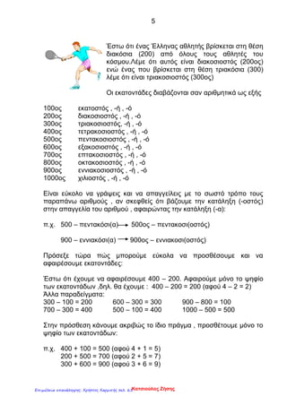 5
Έστω ότι ένας Έλληνας αθλητής βρίσκεται στη θέση
διακόσια (200) από όλους τους αθλητές του
κόσμου.Λέμε ότι αυτός είναι διακοσιοστός (200ος)
ενώ ένας που βρίσκεται στη θέση τριακόσια (300)
λέμε ότι είναι τριακοσιοστός (300ος)
Οι εκατοντάδες διαβάζονται σαν αριθμητικά ως εξής
100ος εκατοστός , -ή , -ό
200ος διακοσιοστός , -ή , -ό
300ος τριακοσιοστός, -ή , -ό
400ος τετρακοσιοστός , -ή , -ό
500ος πεντακοσιοστός , -ή , -ό
600ος εξακοσιοστός , -ή , -ό
700ος επτακοσιοστός , -ή , -ό
800ος οκτακοσιοστός , -ή , -ό
900ος εννιακοσιοστός , -ή , -ό
1000ος χιλιοστός , -ή , -ό
Είναι εύκολο να γράψεις και να απαγγείλεις με το σωστό τρόπο τους
παραπάνω αριθμούς , αν σκεφθείς ότι βάζουμε την κατάληξη (-οστός)
στην απαγγελία του αριθμού , αφαιρώντας την κατάληξη (-α):
π.χ. 500 – πεντακόσι(α) 500ος – πεντακοσι(οστός)
900 – εννιακόσι(α) 900ος – εννιακοσι(οστός)
Πρόσεξε τώρα πώς μπορούμε εύκολα να προσθέσουμε και να
αφαιρέσουμε εκατοντάδες:
Έστω ότι έχουμε να αφαιρέσουμε 400 – 200. Αφαιρούμε μόνο το ψηφίο
των εκατοντάδων ,δηλ. θα έχουμε : 400 – 200 = 200 (αφού 4 – 2 = 2)
Άλλα παραδείγματα:
300 – 100 = 200 600 – 300 = 300 900 – 800 = 100
700 – 300 = 400 500 – 100 = 400 1000 – 500 = 500
Στην πρόσθεση κάνουμε ακριβώς το ίδιο πράγμα , προσθέτουμε μόνο το
ψηφίο των εκατοντάδων:
π.χ. 400 + 100 = 500 (αφού 4 + 1 = 5)
200 + 500 = 700 (αφού 2 + 5 = 7)
300 + 600 = 900 (αφού 3 + 6 = 9)
Κατσιούλας ΖήσηςΕπιμέλεια επανάληψης: Χρήστος Χαρμπής σελ. 61
 