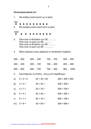 7
ΠΡΟΣΠΑΘΗΣΕ ΜΟΝΟΣ ΣΟΥ
1. Να ανέβεις εκατό εκατό ως το χίλια:
100
2. Να κατεβείς εκατό εκατό από το χίλια:
1000
3. Ποιο είναι το διπλάσιο των 3Ε; ……….
Ποιο είναι το μισό των 8Ε; ……….
Ποιο είναι το διπλάσιο των 5Ε; ………
Ποιο είναι το μισό των 6Ε; …………
4. Βάλε ανάμεσα στους αριθμούς το κατάλληλο σύμβολο:
300 … 800 900 … 300 700 … 700 500 … 900
400 … 400 500 … 100 100 … 200 400 … 800
500 … 800 600 … 700 700 … 900 900 … 1000
5. Συμπλήρωσε τις στήλες , όπως στο παράδειγμα :
α) 2 + 3 = 5 20 + 30 = 50 200 + 300 = 500
β) 3 + 3 = 30 + 30 = 300 + 300 =
γ) 2 + 7 = 20 + 70 = 200 + 700 =
δ) 5 + 4 = 50 + 40 = 500 + 400 =
ε) 6 + 1 = 60 + 10 = 600 + 100 =
στ) 3 + 6 = 30 + 60 = 300 + 600 =
Κατσιούλας ΖήσηςΕπιμέλεια επανάληψης: Χρήστος Χαρμπής σελ. 63
 