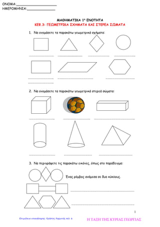 1
ΜΑΘΗΜΑΤΙΚΑ 1η
ΕΝΟΤΗΤΑ
ΚΕΦ.3: ΓΕΩΜΕΤΡΙΚΑ ΣΧΗΜΑΤΑ ΚΑΙ ΣΤΕΡΕΑ ΣΩΜΑΤΑ
1. Να ονομάσετε τα παρακάτω γεωμετρικά σχήματα:
……………………………. …............................ ……………………….. ………………………..
…………………………….. …………………………………………. ………………………………….
……………………………..
2. Να ονομάσετε τα παρακάτω γεωμετρικά στερεά σώματα:
…………………………….. ………………………………. ………………………………………………..
……………………………… ………………………………… ……………………………………….
3. Να περιγράψετε τις παρακάτω εικόνες, όπως στο παράδειγμα:
Ένας ρόμβος ανάμεσα σε δυο κύκλους.
…………………………………………………………………………….
……………………………………………………………………………
ONOMA:____________________
ΗΜΕΡΟΜΗΝΙΑ:______________
Η ΤΑΞΗ ΤΗΣ ΚΥΡΙΑΣ ΓΕΩΡΓΙΑΣΕπιμέλεια επανάληψης: Χρήστος Χαρμπής σελ. 6
 