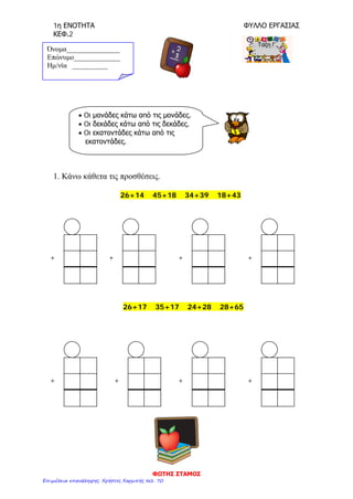 1η ΕΝΟΤΗΤΑ ΦΥΛΛΟ ΕΡΓΑΣΙΑΣ
ΚΕΦ.2
1. Κάνω κάθετα τις προσθέσεις.
26+14 45+18 34+39 18+43
26+17 35+17 24+28 28+65
Όνομα_______________
Επώνυμο_____________
Hμ/νία __________
• Oι μονάδες κάτω από τις μονάδες.
• Oι δεκάδες κάτω από τις δεκάδες.
• Oι εκατοντάδες κάτω από τις
εκατοντάδες.
+ + + +
+ + + +
ΦΩΤΗΣ ΣΤΑΜΟΣ
Επιμέλεια επανάληψης: Χρήστος Χαρμπής σελ. 70
 