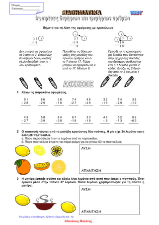 Βήματα για τη λύση της αφαίρεσης με κρατούμενο
Δεν μπορώ να αφαιρέσω Προσθέτω τις δέκα μο- Προσθέτω το κρατούμενο
το 9 από το 7. Επομένως νάδες στις μονάδες του (τη δεκάδα που δανείστηκα
δανείζομαι δέκα μονάδες πρώτου αριθμού και έ- στην αρχή) στις δεκάδες
(ή μία δεκάδα), που τη το 7 γίνεται 17. Τώρα του δεύτερου αριθμού και
λέω κρατούμενο. μπορώ να αφαιρέσω το 9 έτσι η 1 δεκάδα γίνεται 2
από το 17. Μένουν 8. κάδες. Βγάζω τις 2 δεκά-
δες από τις 3 και μένει 1
δεκάδα.
1 Κάνω τις παρακάτω αφαιρέσεις.
9 1 8 6 3 6 7 4 4 6 3 2 7 4 3 8
- 2 8 -2 9 -1 8 - 2 7 - 2 8 -1 6 - 2 9 - 1 9
4 3 5 8 8 4 6 7 3 3 4 6 5 2 9 2
- 2 7 -3 9 -3 8 - 1 8 - 1 8 - 9 - 1 3 - 6 5
2 Ο παππούς γύρισε από το μανάβη κρατώντας δύο τσάντες. Η μία είχε 34 λεμόνια και η
άλλη 26 πορτοκάλια.
α. Πόσα περισσότερα ήταν τα λεμόνια από τα πορτοκάλια;
β. Πόσα πορτοκάλια έπρεπε να πάρει ακόμη για να γίνουν 50 τα πορτοκάλια;
3 Η μητέρα έφτιαξε σούπα και έβαλε λίγα λεμόνια από αυτά που έφερε ο παππούς. Έτσι
έμειναν μέσα στην τσάντα 27 λεμόνια. Πόσα λεμόνια χρησιμοποίησε για τη σούπα η
μητέρα;
Όνομα______________
Επώνυμο____________
3 7
- 1 9
1 3 7
- 1 9
8
1
1
3 7
- 1 9
1 8
1
1
1
ΛΥΣΗ
ΑΠΑΝΤΗΣΗ
ΛΥΣΗ
ΑΠΑΝΤΗΣΗ
Αθανάσιος Παλάνης
Επιμέλεια επανάληψης: Χρήστος Χαρμπής σελ. 72
 