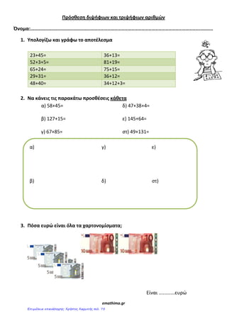 Πρόςκεςθ διψιφιων και τριψιφιων αρικμϊν
Όνομα:................................................................................................................................
1. Υπολογίηω και γράφω το αποτζλεςμα
23+45= 36+13=
52+3+5= 81+19=
65+24= 75+15=
29+31= 36+12=
48+40= 34+12+3=
2. Να κάνεισ τισ παρακάτω προςκζςεισ κάκετα
α) 58+45= δ) 47+38+4=
β) 127+15= ε) 145+64=
γ) 67+85= στ) 49+131=
3. Πόςα ευρϊ είναι όλα τα χαρτονομίςματα;
Είναι ............ευρώ
emathima.gr
α) γ) ε)
β) δ) στ)
Επιμέλεια επανάληψης: Χρήστος Χαρμπής σελ. 75
 