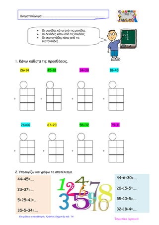 44+45=….
23+37=….
5+25+41=…
35+5+34=….
1. Κάνω κάθετα τις προσθέσεις.
26+14 45+18 34+39 18+43
24+66 67+23 58+32 79+11
2. Υπολογίζω και γράφω το αποτέλεσμα.
Ονοματεπώνυμο:……………………………………………………………………
• Οι μονάδες κάτω από τις μονάδες
• Οι δεκάδες κάτω από τις δεκάδες
• Οι εκατοντάδες κάτω από τις
εκατοντάδες
44+6+30=….
20+15+5=….
55+10+5=….
32+18+4=….
+ + + +
+ + + +
Τσαμπίκα Δρακιού
Επιμέλεια επανάληψης: Χρήστος Χαρμπής σελ. 78
 