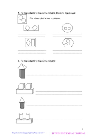 2
4. Να περιγράψετε τα παρακάτω σχήματα, όπως στο παράδειγμα:
Δύο κύκλοι μέσα σε ένα τετράγωνο.
…………………………………………………….. …………………………………………………………
……………………………………………………. ………………………………………………………..
………………………………………………………. …………………………………………………………
………………………………………………………. …………………………………………………………
5. Να περιγράψετε τα παρακάτω σχήματα:
………………………………………………………………………………………………………………
…………………………………………………………………………………………..
……………………………………………………………………………………………
……………………………………………………………………………………………………………..
………………………………………………………………………………………………
Η ΤΑΞΗ ΤΗΣ ΚΥΡΙΑΣ ΓΕΩΡΓΙΑΣΕπιμέλεια επανάληψης: Χρήστος Χαρμπής σελ. 7
 