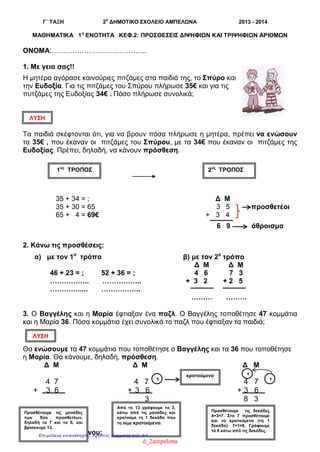 Γ΄ ΤΑΞΗ 2
ο
ΔΗΜΟΤΙΚΟ ΣΧΟΛΕΙΟ ΑΜΠΕΛΩΝΑ 2013 - 2014
ΜΑΘΗΜΑΤΙΚΑ 1η
ΕΝΟΤΗΤΑ ΚΕΦ.2: ΠΡΟΣΘΕΣΕΙΣ ΔΙΨΗΦΙΩΝ ΚΑΙ ΤΡΙΨΗΦΙΩΝ ΑΡΙΘΜΩΝ
ΟΝΟΜΑ:…………………………………..
1. Με γεια σας!!
Η μητέρα αγόρασε καινούριες πιτζάμες στα παιδιά της, το Σπύρο και
την Ευδοξία. Για τις πιτζάμες του Σπύρου πλήρωσε 35€ και για τις
πυτζάμες της Ευδοξίας 34€ . Πόσο πλήρωσε συνολικά;
Τα παιδιά σκέφτονται ότι, για να βρουν πόσα πλήρωσε η μητέρα, πρέπει να ενώσουν
τα 35€ , που έκαναν οι πιτζάμες του Σπύρου, με τα 34€ που έκαναν οι πιτζάμες της
Ευδοξίας. Πρέπει, δηλαδή, να κάνουν πρόσθεση.
35 + 34 = ; Δ Μ
35 + 30 = 65 3 5 προσθετέοι
65 + 4 = 69€ + 3 4
6 9 άθροισμα
2. Κάνω τις προσθέσεις:
α) με τον 1ο
τρόπο β) με τον 2ο
τρόπο
Δ Μ Δ Μ
46 + 23 = ; 52 + 36 = ; 4 6 7 3
…………….. …………….. + 3 2 + 2 5
…………..... ……………..
……… ………
3. Ο Βαγγέλης και η Μαρία έφτιαξαν ένα παζλ. Ο Βαγγέλης τοποθέτησε 47 κομμάτια
και η Μαρία 36. Πόσα κομμάτια έχει συνολικά το παζλ που έφτιαξαν τα παιδιά;
Θα ενώσουμε τα 47 κομμάτια που τοποθέτησε ο Βαγγέλης και τα 36 που τοποθέτησε
η Μαρία. Θα κάνουμε, δηλαδή, πρόσθεση.
Δ Μ Δ Μ Δ Μ
4 7 4 7 4 7
+ 3 6 + 3 6 + 3 6
3 8 3
4. Προσθέτω με το νου:
1ος
ΤΡΟΠΟΣ 2ος
ΤΡΟΠΟΣ
ΛΥΣΗ
ΛΥΣΗ
1 1
1
Προσθέτουμε τις μονάδες
των δύο προσθετέων,
δηλαδή το 7 και το 6, και
βρίσκουμε 13.
Από το 13 γράφουμε το 3,
κάτω από τις μονάδες και
κρατούμε τη 1 δεκάδα που
τη λέμε κρατούμενο.
Προσθέτουμε τις δεκάδες
4+3=7. Στο 7 προσθέτουμε
και το κρατούμενο (τη 1
δεκάδα): 7+1=8. Γράφουμε
το 8 κάτω από τις δεκάδες.
κρατούμενο
d_2ampelona
Επιμέλεια επανάληψης: Χρήστος Χαρμπής σελ. 84
 