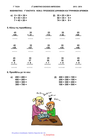 Γ΄ ΤΑΞΗ 2
ο
ΔΗΜΟΤΙΚΟ ΣΧΟΛΕΙΟ ΑΜΠΕΛΩΝΑ 2013 - 2014
ΜΑΘΗΜΑΤΙΚΑ 1η
ΕΝΟΤΗΤΑ ΚΕΦ.2: ΠΡΟΣΘΕΣΕΙΣ ΔΙΨΗΦΙΩΝ ΚΑΙ ΤΡΙΨΗΦΙΩΝ ΑΡΙΘΜΩΝ
α) 5 + 35 + 30 = β) 35 + 25 + 24 =
6 + 43 + 25 = 60 + 35 + 5 =
7 + 42 + 26 = 74 + 36 + 9 =
5. Κάνω τις προσθέσεις:
45 35 25 55 65
+24 + 21 +13 + 32 +20
……. ……. ……. ……. …....
45 35 25 55 65
+28 +27 +26 +35 +49
.…… .…… .…… .…… .……
45 35 25 55 65
28 27 26 35 49
+ 5 + 6 + 7 + 8 + 9
…….. .……. ……… ……... ……...
6. Προσθέτω με το νου:
α) 200 + 400 = β) 400 + 200 + 100 =
400 + 300 = 200 + 300 + 100 =
500 + 300 = 500 + 300 + 200 =
300 + 700 = 100 + 300 + 500 =
d_2ampelona
Επιμέλεια επανάληψης: Χρήστος Χαρμπής σελ. 85
 